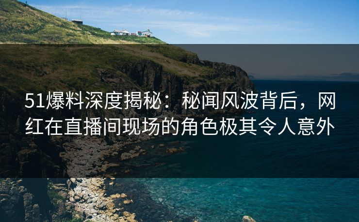 51爆料深度揭秘：秘闻风波背后，网红在直播间现场的角色极其令人意外