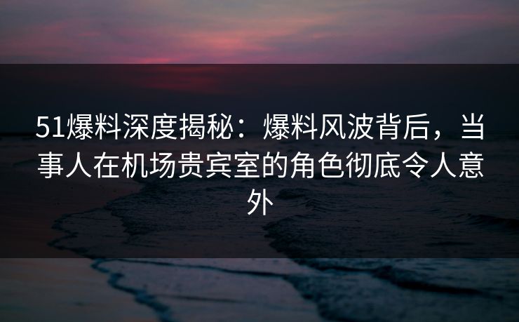 51爆料深度揭秘：爆料风波背后，当事人在机场贵宾室的角色彻底令人意外