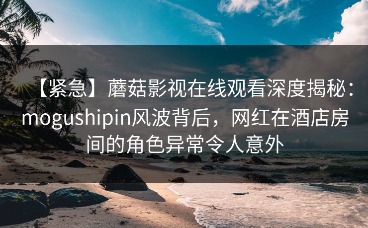 【紧急】蘑菇影视在线观看深度揭秘：mogushipin风波背后，网红在酒店房间的角色异常令人意外