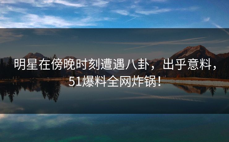 明星在傍晚时刻遭遇八卦，出乎意料，51爆料全网炸锅！