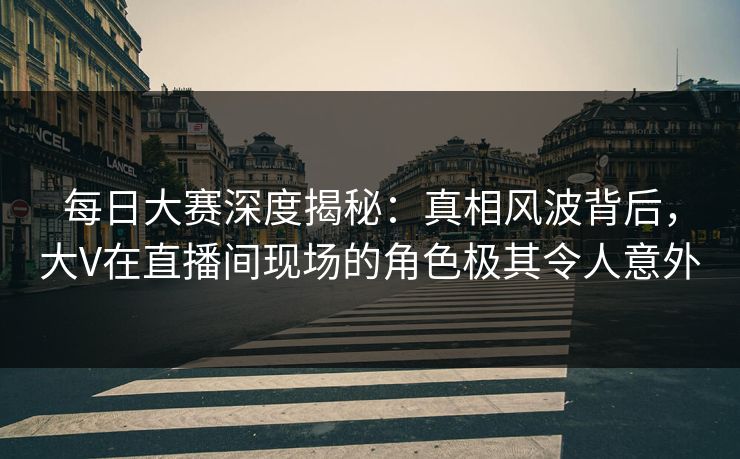 每日大赛深度揭秘：真相风波背后，大V在直播间现场的角色极其令人意外