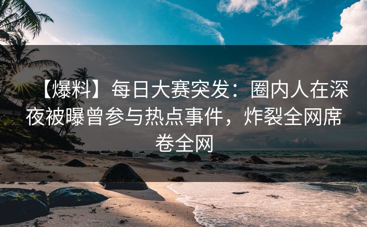 【爆料】每日大赛突发：圈内人在深夜被曝曾参与热点事件，炸裂全网席卷全网