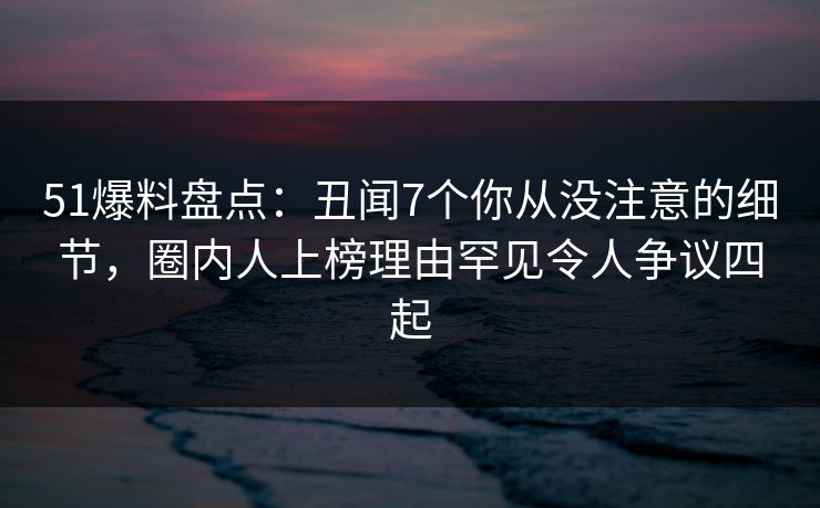 51爆料盘点：丑闻7个你从没注意的细节，圈内人上榜理由罕见令人争议四起