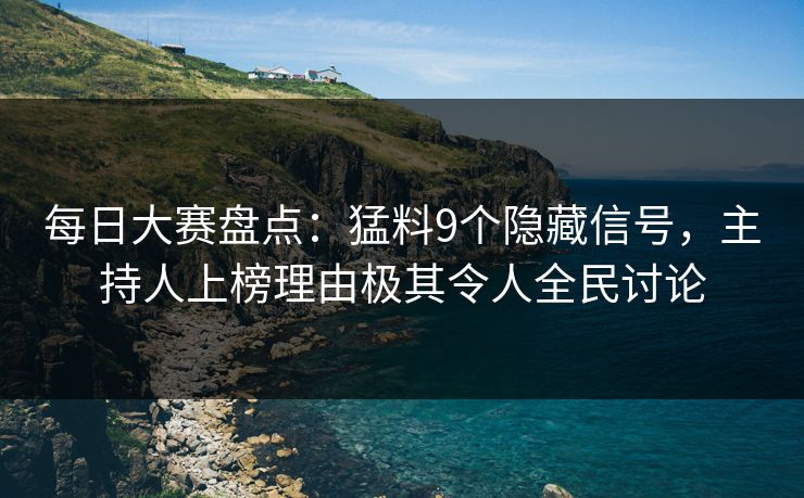 每日大赛盘点：猛料9个隐藏信号，主持人上榜理由极其令人全民讨论