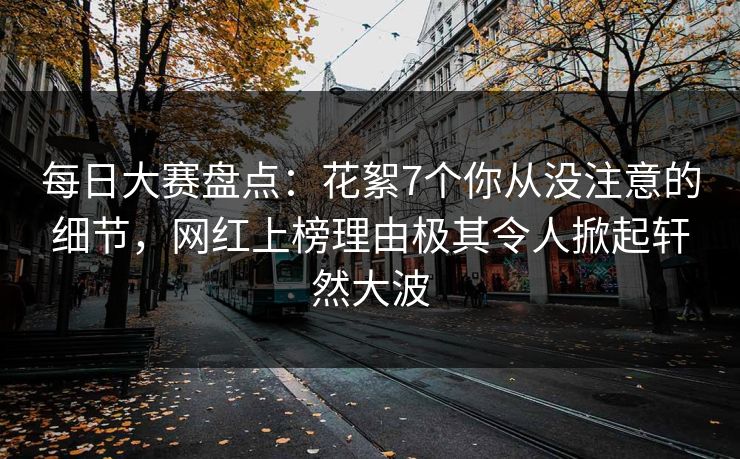 每日大赛盘点：花絮7个你从没注意的细节，网红上榜理由极其令人掀起轩然大波