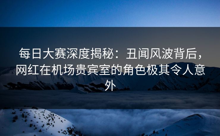 每日大赛深度揭秘：丑闻风波背后，网红在机场贵宾室的角色极其令人意外