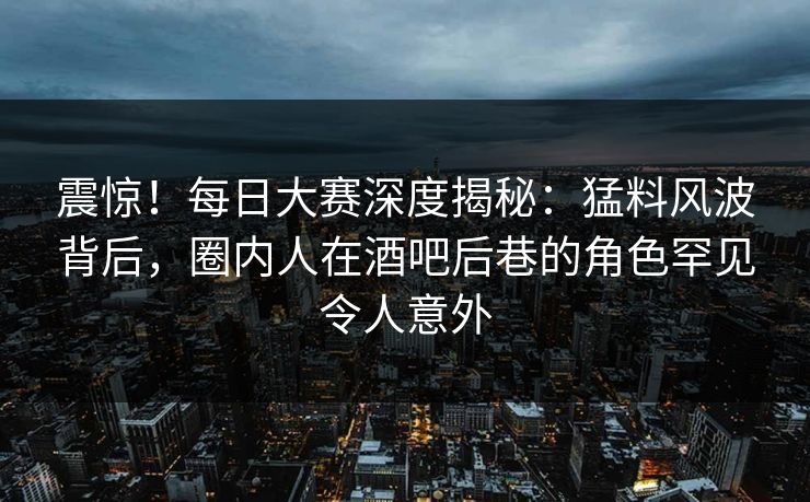 震惊！每日大赛深度揭秘：猛料风波背后，圈内人在酒吧后巷的角色罕见令人意外