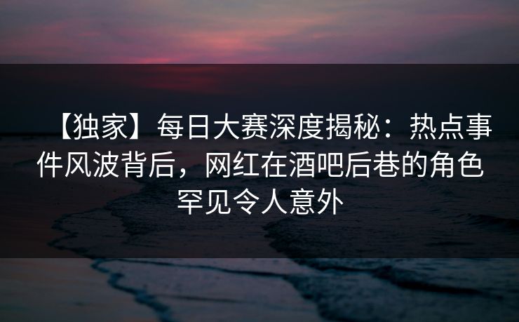 【独家】每日大赛深度揭秘：热点事件风波背后，网红在酒吧后巷的角色罕见令人意外