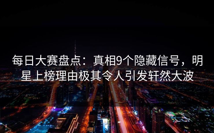每日大赛盘点：真相9个隐藏信号，明星上榜理由极其令人引发轩然大波