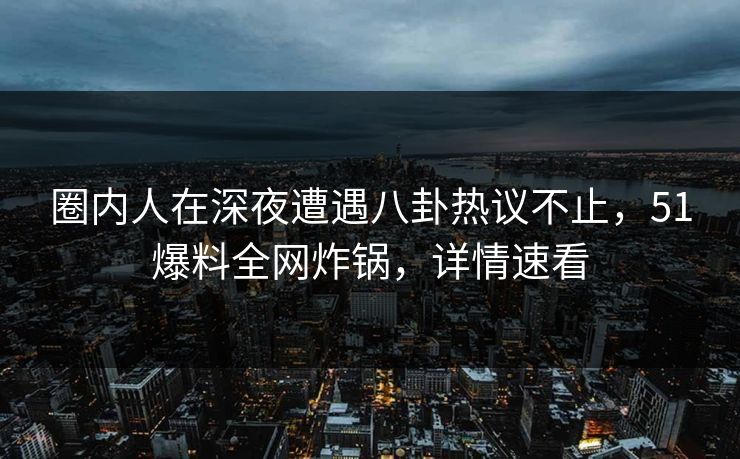 圈内人在深夜遭遇八卦热议不止，51爆料全网炸锅，详情速看