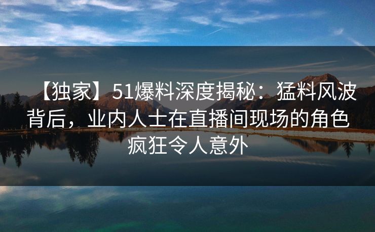 【独家】51爆料深度揭秘：猛料风波背后，业内人士在直播间现场的角色疯狂令人意外