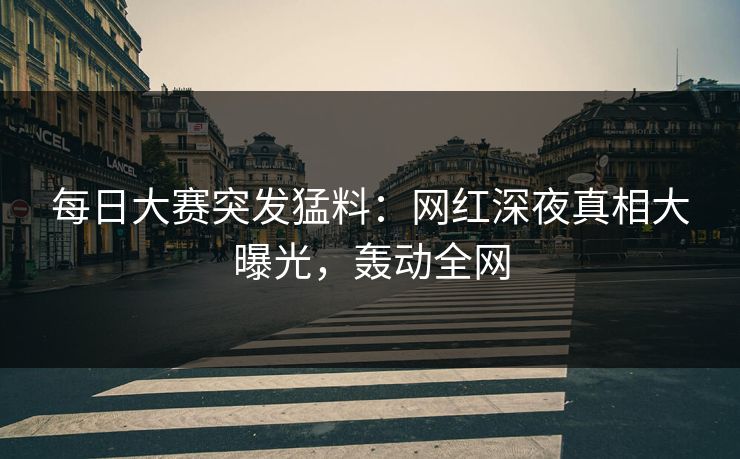 每日大赛突发猛料：网红深夜真相大曝光，轰动全网