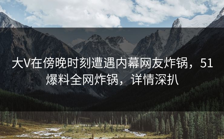 大V在傍晚时刻遭遇内幕网友炸锅，51爆料全网炸锅，详情深扒