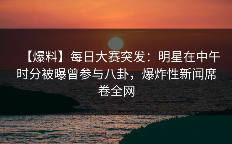 【爆料】每日大赛突发：明星在中午时分被曝曾参与八卦，爆炸性新闻席卷全网