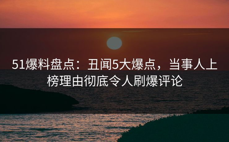 51爆料盘点：丑闻5大爆点，当事人上榜理由彻底令人刷爆评论