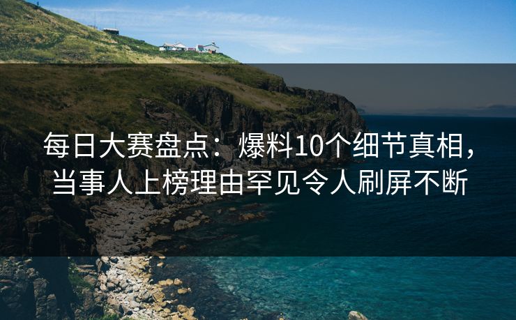每日大赛盘点：爆料10个细节真相，当事人上榜理由罕见令人刷屏不断