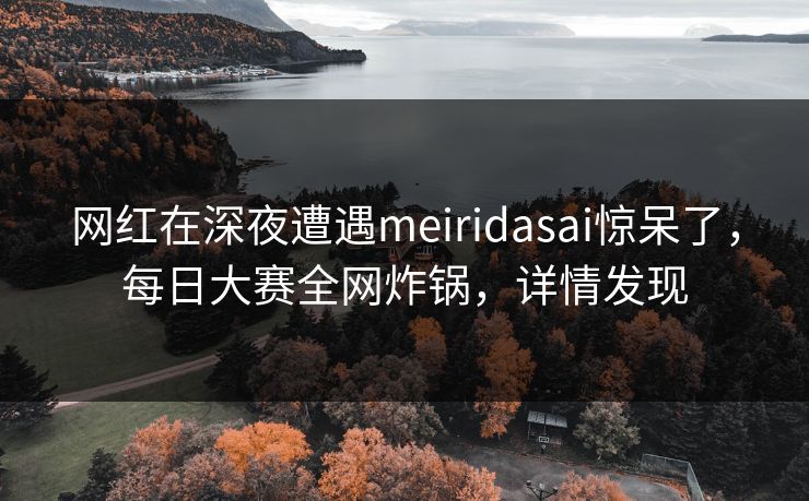 网红在深夜遭遇meiridasai惊呆了，每日大赛全网炸锅，详情发现