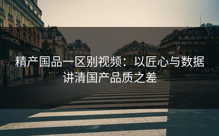 精产国品一区别视频：以匠心与数据讲清国产品质之差