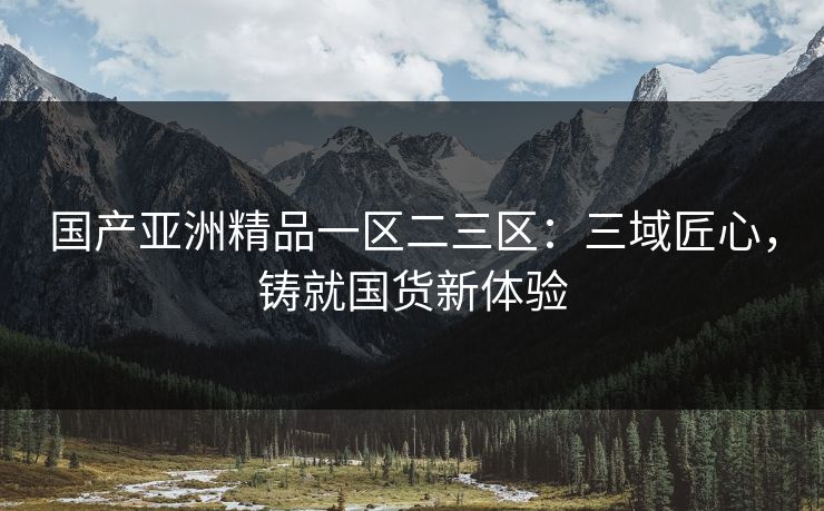 国产亚洲精品一区二三区：三域匠心，铸就国货新体验