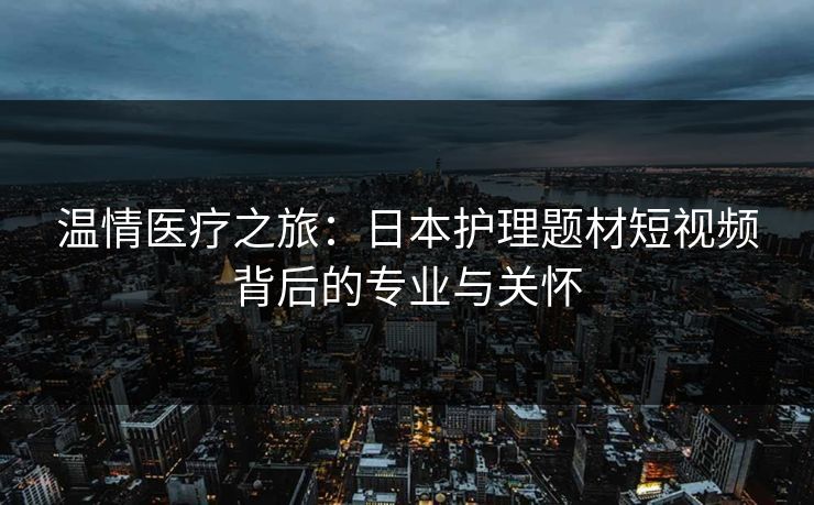 温情医疗之旅：日本护理题材短视频背后的专业与关怀