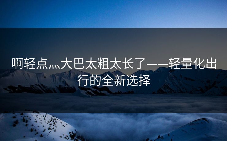 啊轻点灬大巴太粗太长了——轻量化出行的全新选择