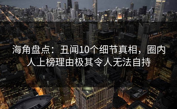 海角盘点：丑闻10个细节真相，圈内人上榜理由极其令人无法自持