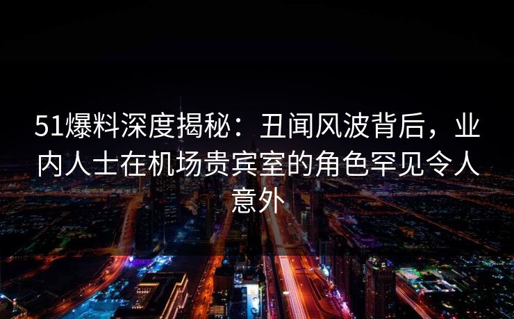 51爆料深度揭秘：丑闻风波背后，业内人士在机场贵宾室的角色罕见令人意外