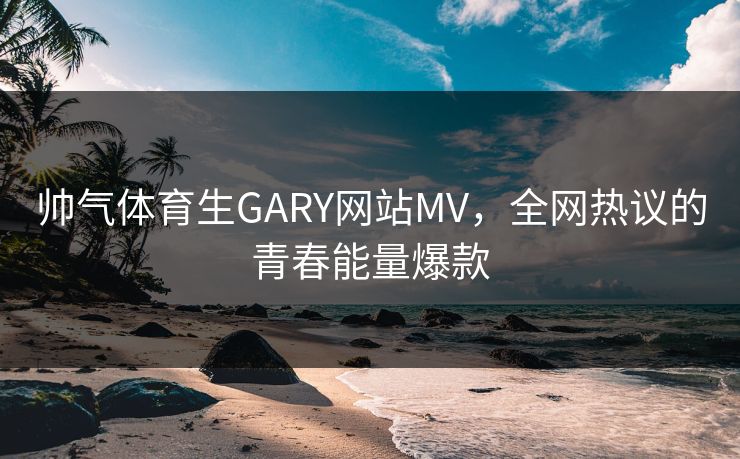 帅气体育生GARY网站MV，全网热议的青春能量爆款