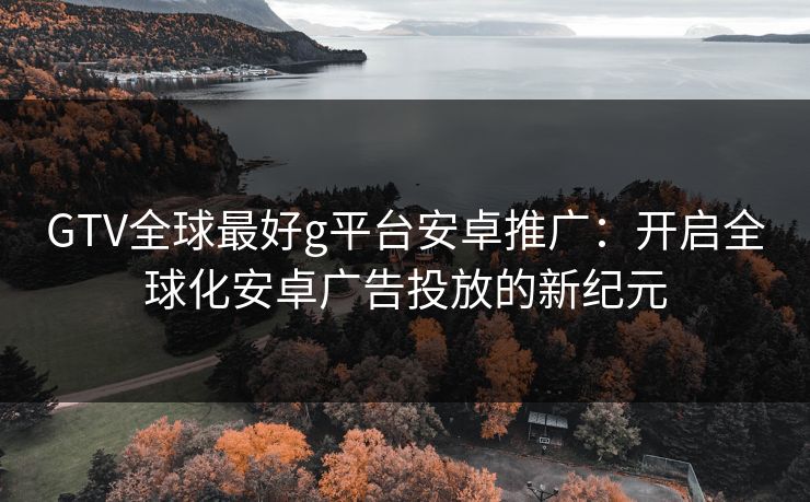 GTV全球最好g平台安卓推广：开启全球化安卓广告投放的新纪元