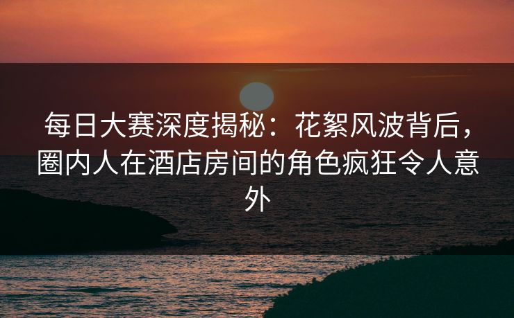 每日大赛深度揭秘：花絮风波背后，圈内人在酒店房间的角色疯狂令人意外