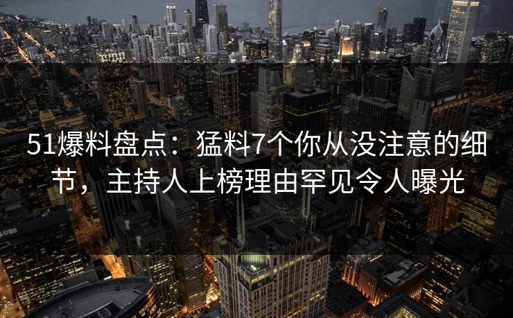 51爆料盘点：猛料7个你从没注意的细节，主持人上榜理由罕见令人曝光