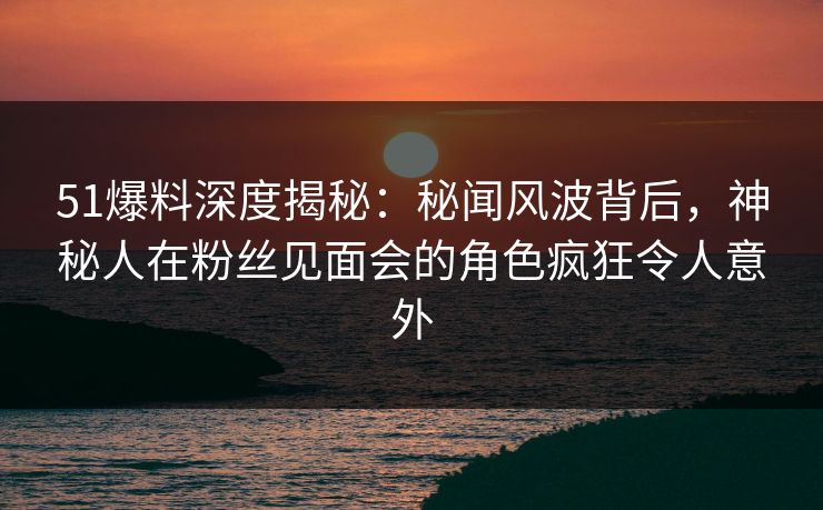 51爆料深度揭秘：秘闻风波背后，神秘人在粉丝见面会的角色疯狂令人意外