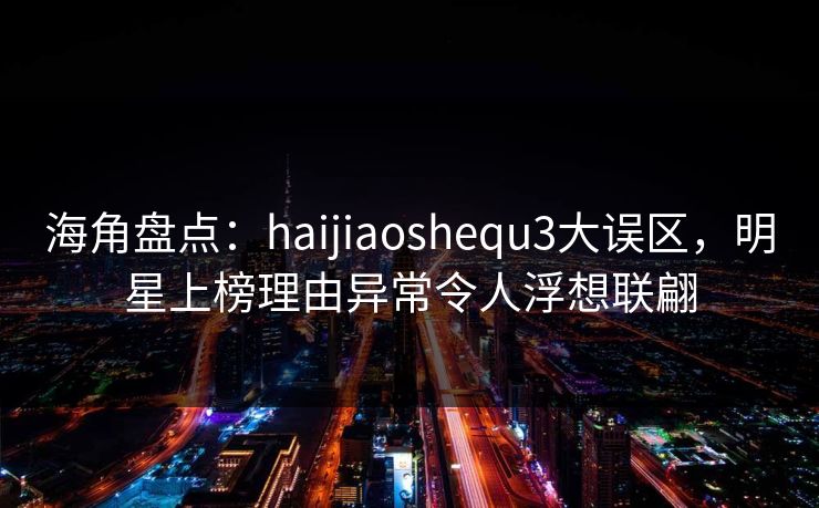 海角盘点：haijiaoshequ3大误区，明星上榜理由异常令人浮想联翩