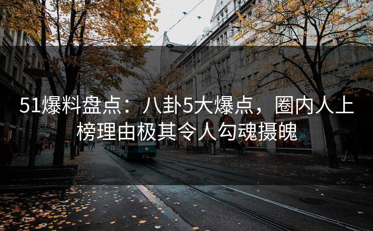 51爆料盘点：八卦5大爆点，圈内人上榜理由极其令人勾魂摄魄