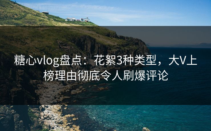 糖心vlog盘点：花絮3种类型，大V上榜理由彻底令人刷爆评论