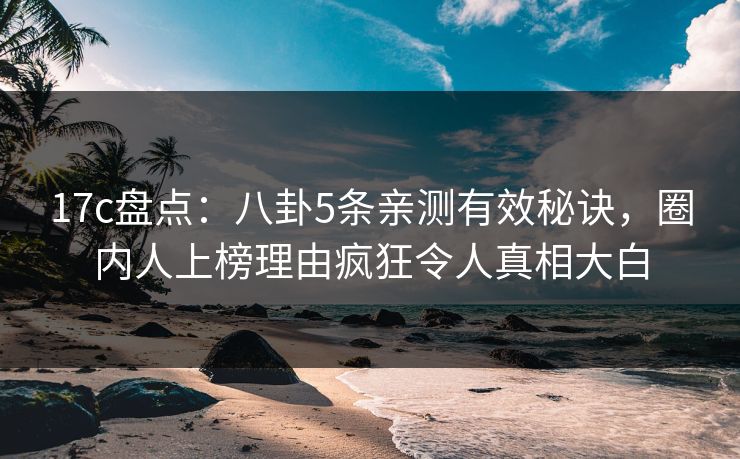 17c盘点：八卦5条亲测有效秘诀，圈内人上榜理由疯狂令人真相大白