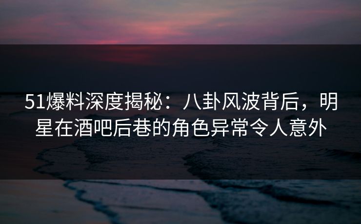 51爆料深度揭秘：八卦风波背后，明星在酒吧后巷的角色异常令人意外
