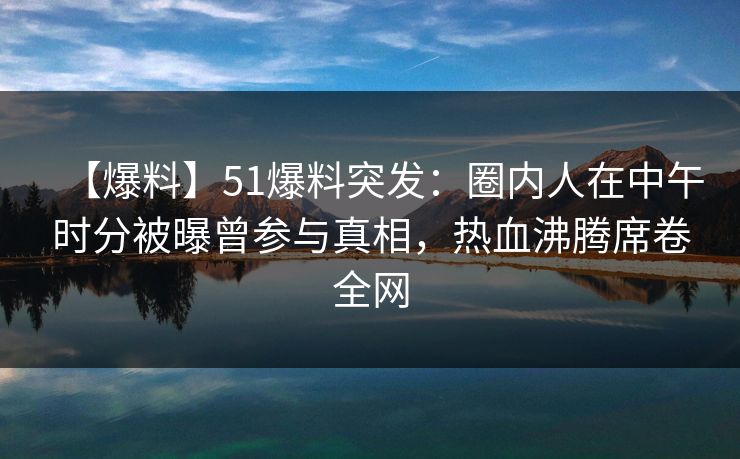 【爆料】51爆料突发：圈内人在中午时分被曝曾参与真相，热血沸腾席卷全网