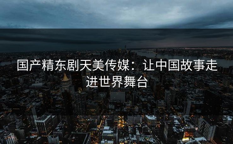 国产精东剧天美传媒：让中国故事走进世界舞台