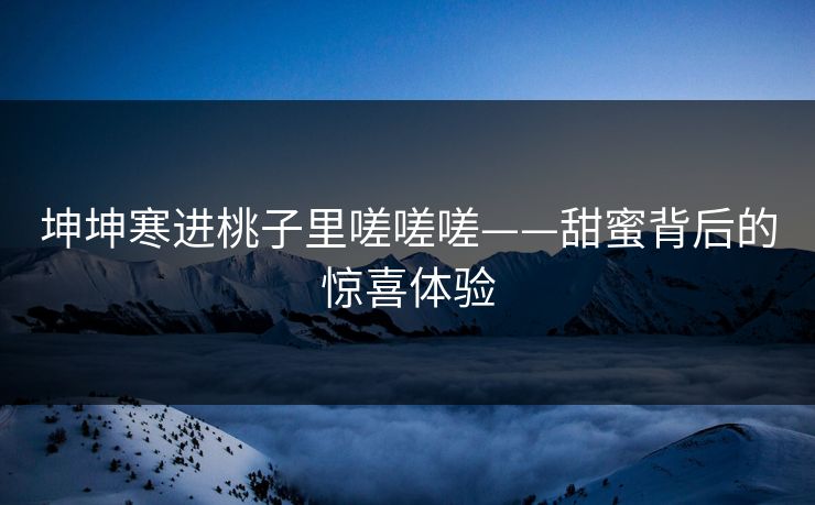 坤坤寒进桃子里嗟嗟嗟——甜蜜背后的惊喜体验