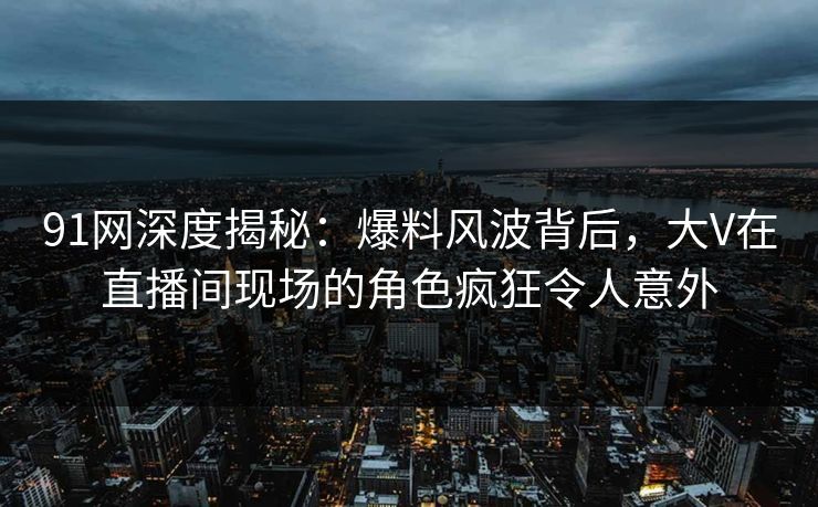 91网深度揭秘：爆料风波背后，大V在直播间现场的角色疯狂令人意外