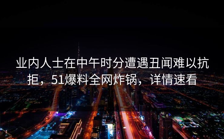 业内人士在中午时分遭遇丑闻难以抗拒，51爆料全网炸锅，详情速看