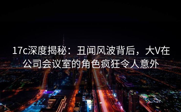 17c深度揭秘：丑闻风波背后，大V在公司会议室的角色疯狂令人意外