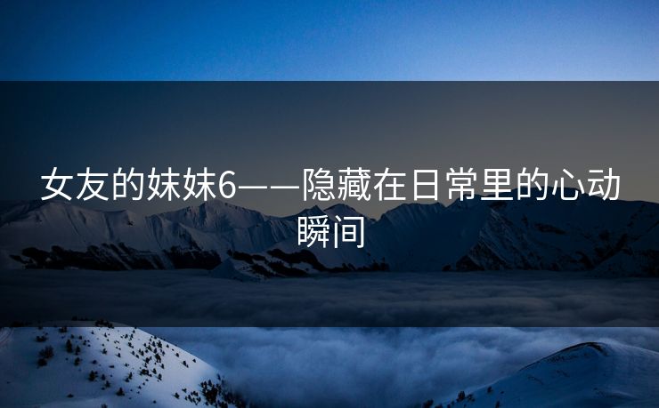 女友的妺妺6——隐藏在日常里的心动瞬间