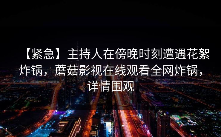 【紧急】主持人在傍晚时刻遭遇花絮炸锅，蘑菇影视在线观看全网炸锅，详情围观