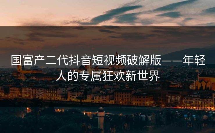 国富产二代抖音短视频破解版——年轻人的专属狂欢新世界