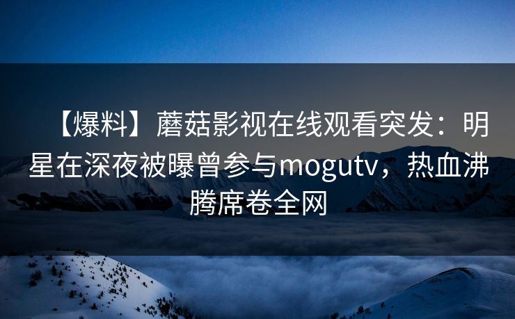 【爆料】蘑菇影视在线观看突发：明星在深夜被曝曾参与mogutv，热血沸腾席卷全网