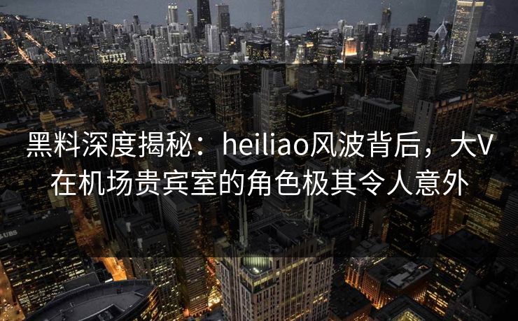 黑料深度揭秘：heiliao风波背后，大V在机场贵宾室的角色极其令人意外