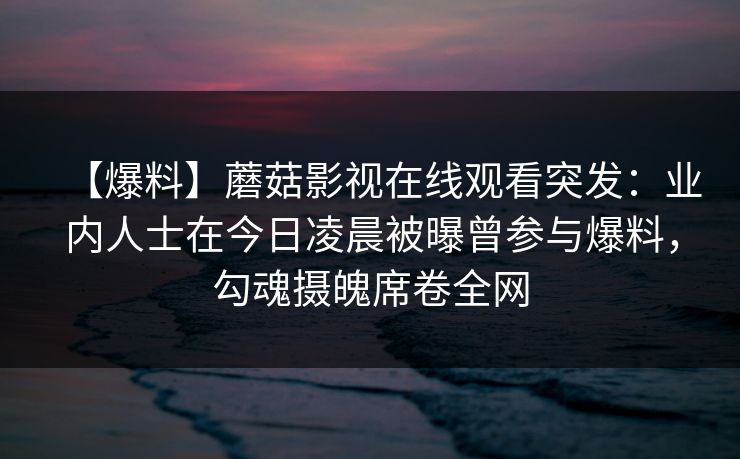 【爆料】蘑菇影视在线观看突发：业内人士在今日凌晨被曝曾参与爆料，勾魂摄魄席卷全网