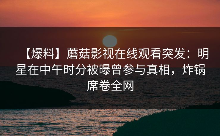 【爆料】蘑菇影视在线观看突发：明星在中午时分被曝曾参与真相，炸锅席卷全网